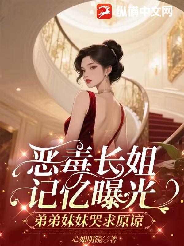 恶毒长姐记忆曝光，弟弟妹妹哭求原谅 作者：心如明镜